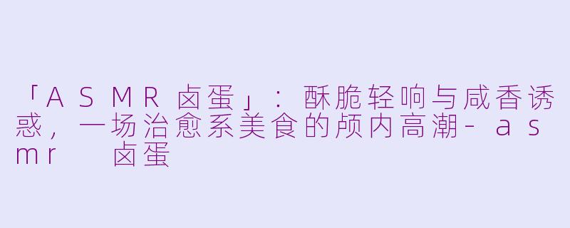 「ASMR卤蛋」：酥脆轻响与咸香诱惑，一场治愈系美食的颅内高潮-asmr 卤蛋
