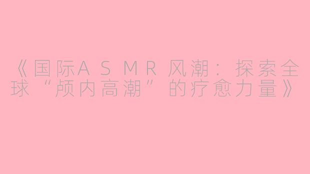 《国际ASMR风潮：探索全球“颅内高潮”的疗愈力量》