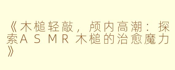 《木槌轻敲，颅内高潮：探索ASMR木槌的治愈魔力》