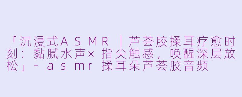 「沉浸式ASMR｜芦荟胶揉耳疗愈时刻：黏腻水声×指尖触感，唤醒深层放松」-asmr揉耳朵芦荟胶音频