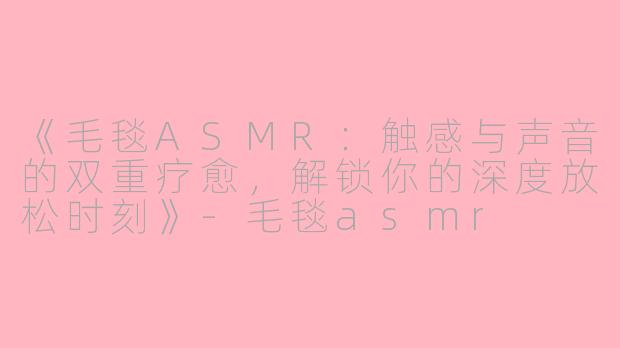 《毛毯ASMR：触感与声音的双重疗愈，解锁你的深度放松时刻》-毛毯asmr