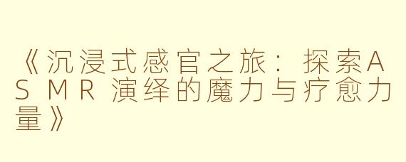 《沉浸式感官之旅：探索ASMR演绎的魔力与疗愈力量》
