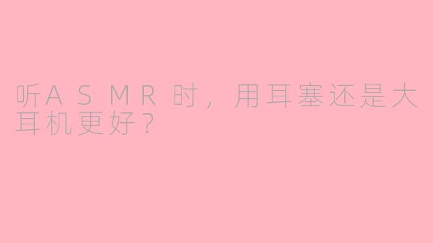 听ASMR时，用耳塞还是大耳机更好？