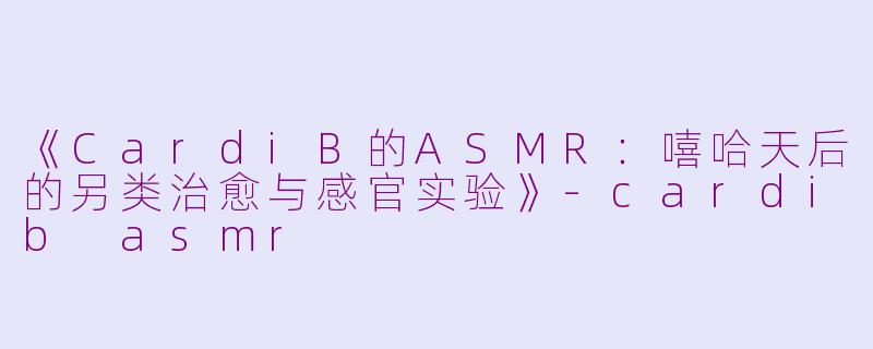 《CardiB的ASMR：嘻哈天后的另类治愈与感官实验》-cardib asmr