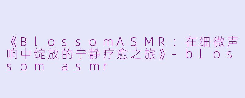 《BlossomASMR:在细微声响中绽放的宁静疗愈之旅》