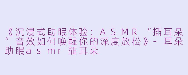 《沉浸式助眠体验：ASMR“插耳朵”音效如何唤醒你的深度放松》-耳朵助眠asmr插耳朵