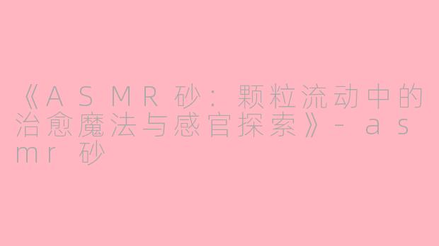 《ASMR砂：颗粒流动中的治愈魔法与感官探索》-asmr砂