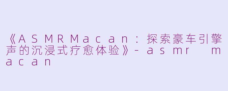 《ASMRMacan：探索豪车引擎声的沉浸式疗愈体验》-asmr macan