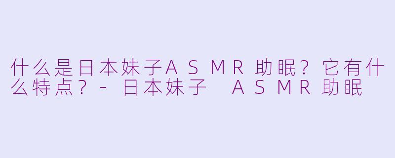什么是日本妹子ASMR助眠？它有什么特点？-日本妹子 ASMR助眠
