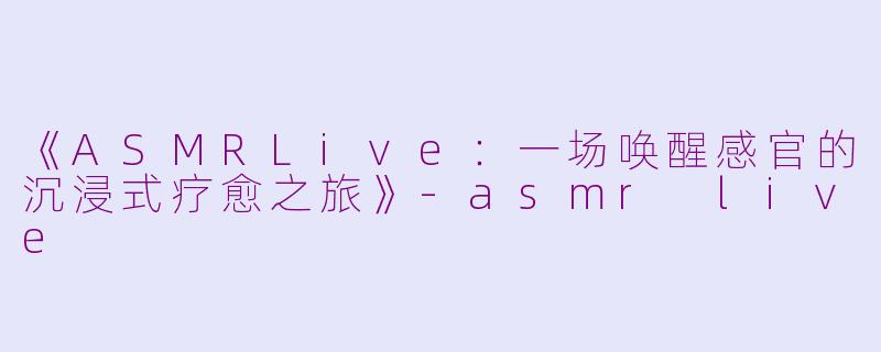 《ASMRLive：一场唤醒感官的沉浸式疗愈之旅》-asmr live