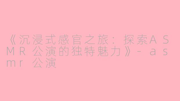 《沉浸式感官之旅：探索ASMR公演的独特魅力》-asmr公演
