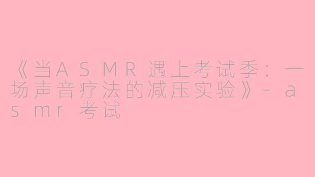 《当ASMR遇上考试季：一场声音疗法的减压实验》-asmr考试