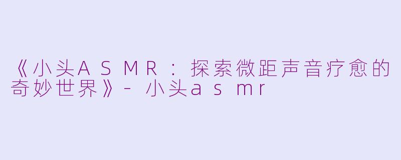 《小头ASMR：探索微距声音疗愈的奇妙世界》-小头asmr