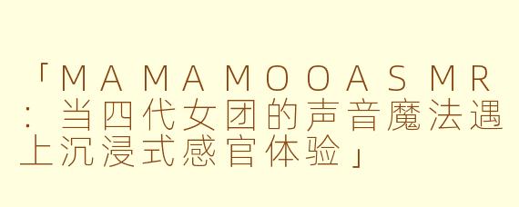 「MAMAMOOASMR：当四代女团的声音魔法遇上沉浸式感官体验」