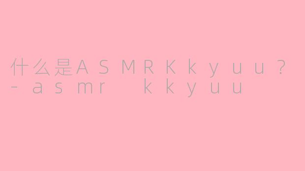 什么是ASMRKkyuu？-asmr kkyuu