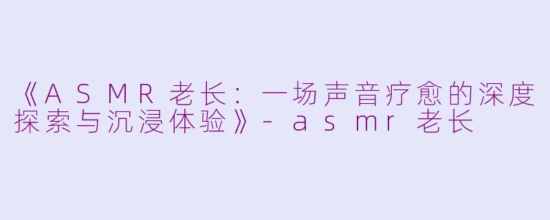 《ASMR老长：一场声音疗愈的深度探索与沉浸体验》-asmr老长