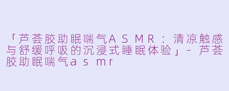 「芦荟胶助眠喘气ASMR：清凉触感与舒缓呼吸的沉浸式睡眠体验」-芦荟胶助眠喘气asmr