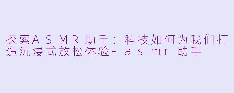 探索ASMR助手：科技如何为我们打造沉浸式放松体验-asmr助手