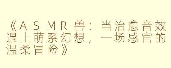 《ASMR兽：当治愈音效遇上萌系幻想，一场感官的温柔冒险》