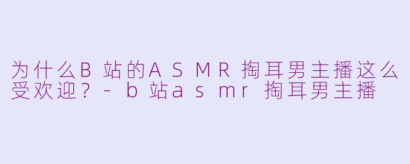 为什么B站的ASMR掏耳男主播这么受欢迎？-b站asmr掏耳男主播