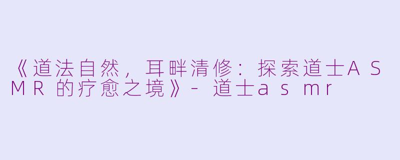《道法自然，耳畔清修：探索道士ASMR的疗愈之境》-道士asmr