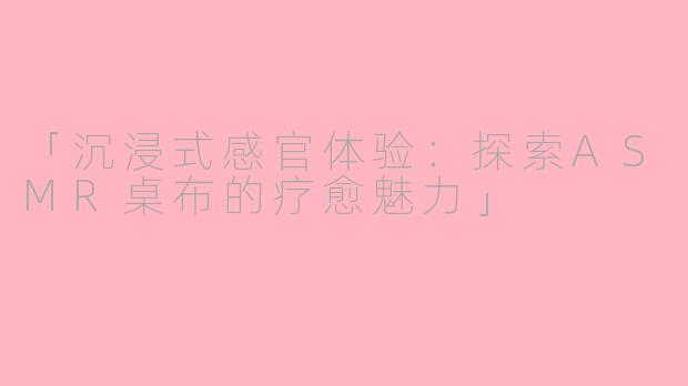 「沉浸式感官体验:探索ASMR桌布的疗愈魅力」