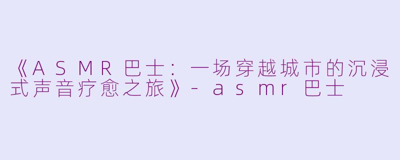 《ASMR巴士：一场穿越城市的沉浸式声音疗愈之旅》-asmr巴士