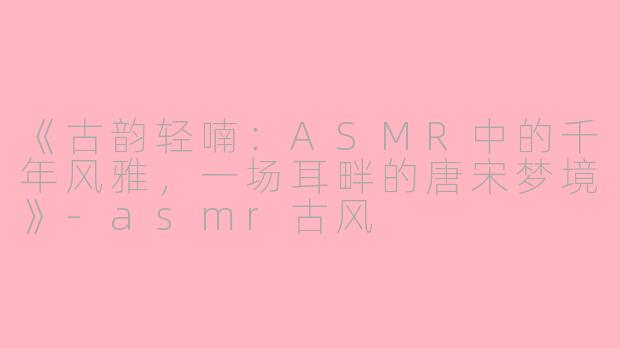 《古韵轻喃：ASMR中的千年风雅，一场耳畔的唐宋梦境》-asmr古风