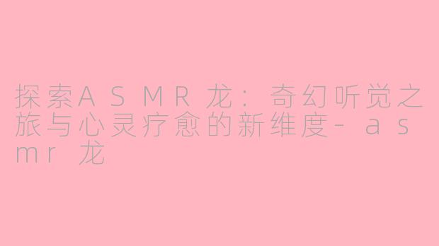探索ASMR龙：奇幻听觉之旅与心灵疗愈的新维度-asmr龙