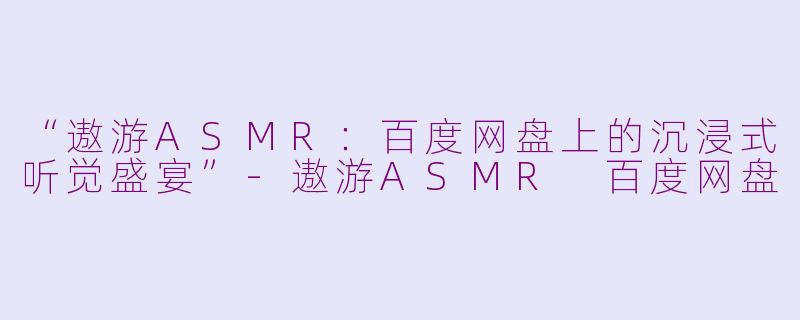 “遨游ASMR:百度网盘上的沉浸式听觉盛宴”