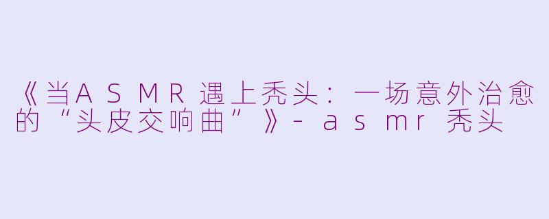 《当ASMR遇上秃头：一场意外治愈的“头皮交响曲”》-asmr秃头