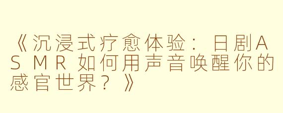 《沉浸式疗愈体验：日剧ASMR如何用声音唤醒你的感官世界？》