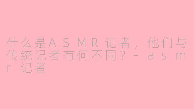 什么是ASMR记者，他们与传统记者有何不同？-asmr记者