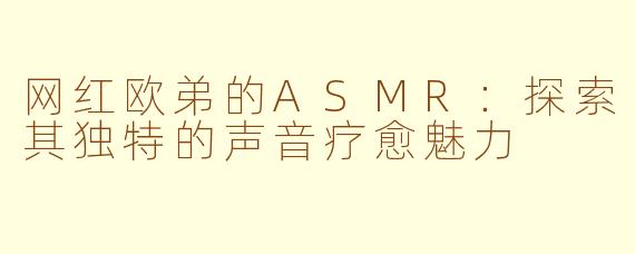 网红欧弟的ASMR：探索其独特的声音疗愈魅力