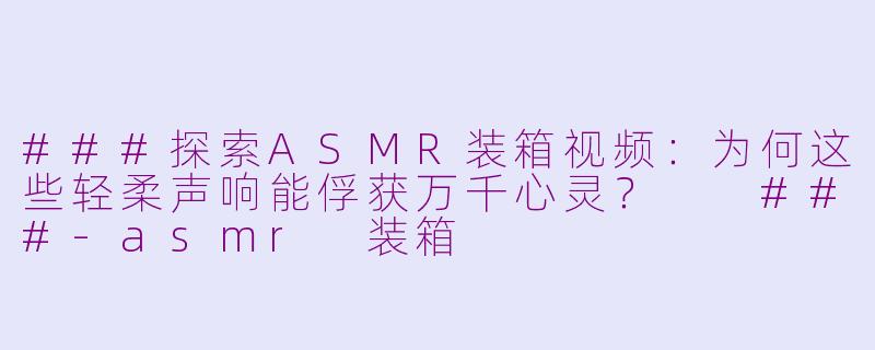 ###探索ASMR装箱视频：为何这些轻柔声响能俘获万千心灵？

###-asmr 装箱