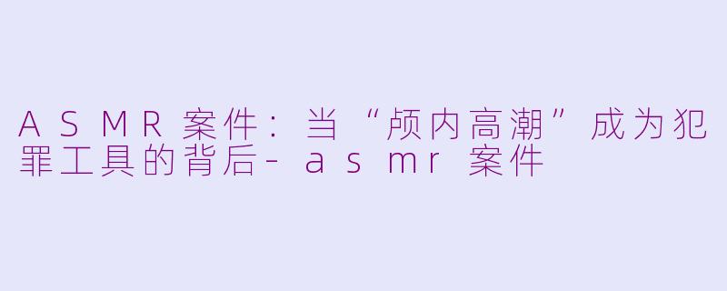 ASMR案件：当“颅内高潮”成为犯罪工具的背后-asmr案件