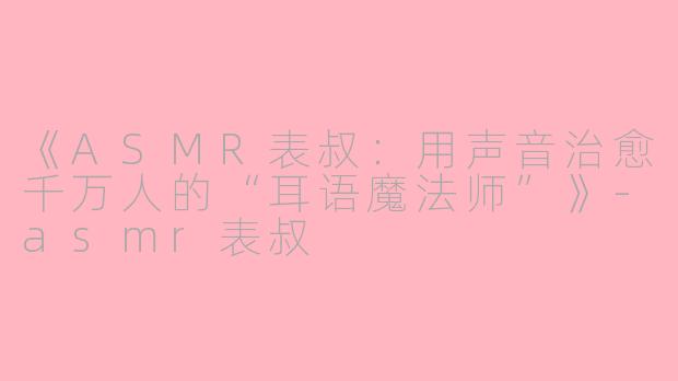 《ASMR表叔：用声音治愈千万人的“耳语魔法师”》-asmr表叔