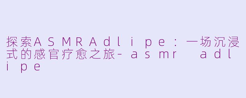 探索ASMRAdlipe：一场沉浸式的感官疗愈之旅-asmr adlipe