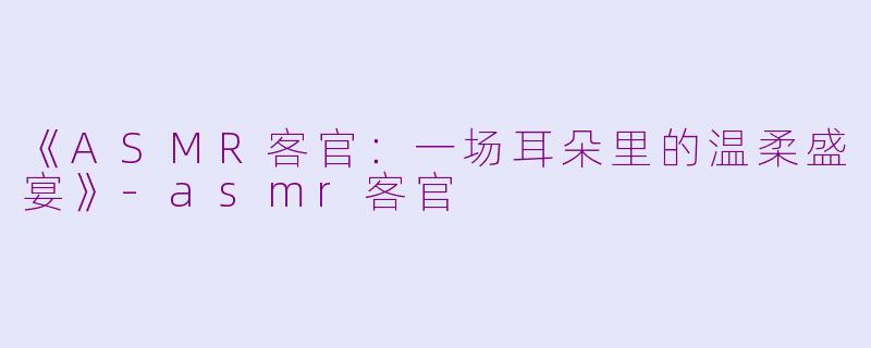 《ASMR客官：一场耳朵里的温柔盛宴》-asmr客官