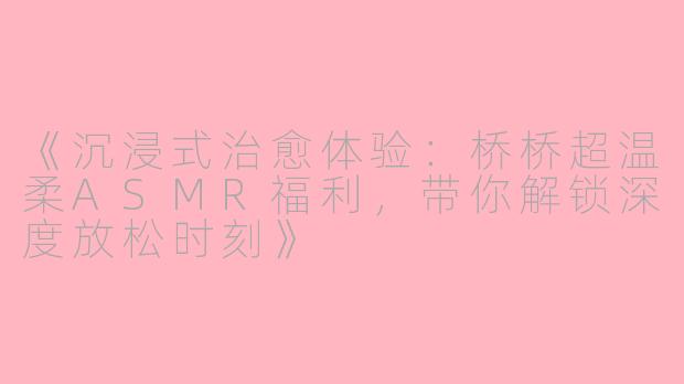 《沉浸式治愈体验：桥桥超温柔ASMR福利，带你解锁深度放松时刻》
