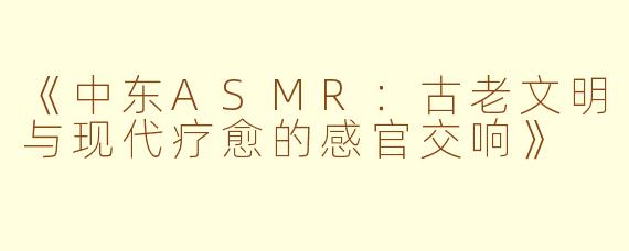 《中东ASMR：古老文明与现代疗愈的感官交响》