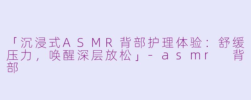 「沉浸式ASMR背部护理体验：舒缓压力，唤醒深层放松」-asmr 背部
