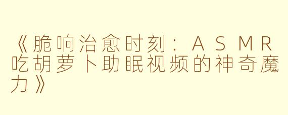 《脆响治愈时刻：ASMR吃胡萝卜助眠视频的神奇魔力》
