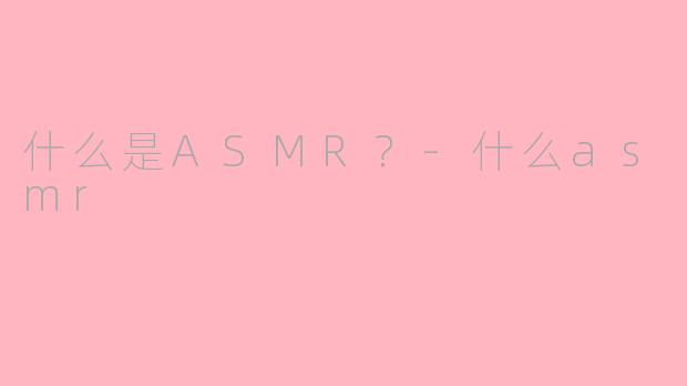 什么是ASMR？-什么asmr