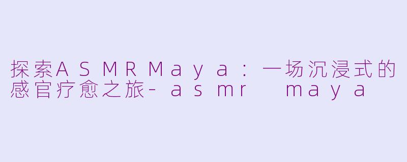 探索ASMRMaya：一场沉浸式的感官疗愈之旅-asmr maya