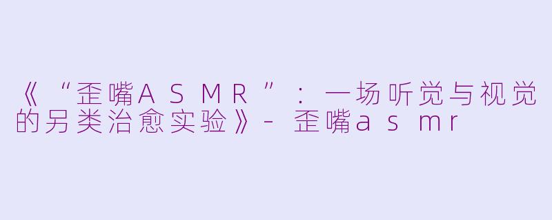 《“歪嘴ASMR”：一场听觉与视觉的另类治愈实验》-歪嘴asmr