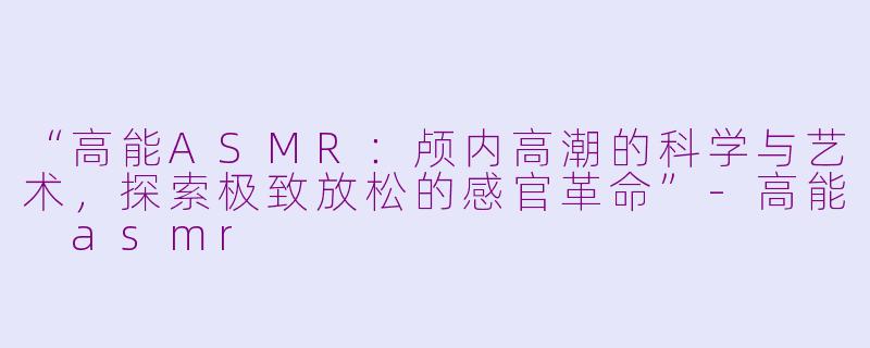 “高能ASMR：颅内高潮的科学与艺术，探索极致放松的感官革命”-高能 asmr