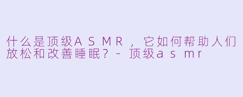 什么是顶级ASMR,它如何帮助人们放松和改善睡眠?