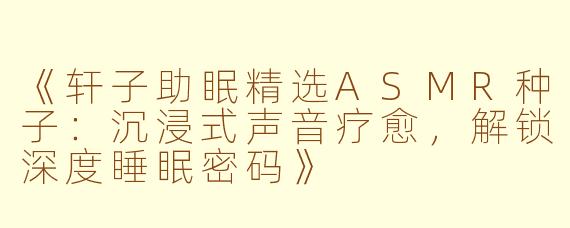 《轩子助眠精选ASMR种子：沉浸式声音疗愈，解锁深度睡眠密码》