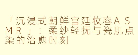 「沉浸式朝鲜宫廷妆容ASMR」：柔纱轻抚与瓷肌点染的治愈时刻